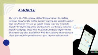 4.MOBILE
The April 21, 2015, update shifted Google's focus to ranking
websites based on the mobile version's speed and usability, rather
than the desktop version. To adapt, ensure your site is mobile-
friendly by improving speed and usability. Use Google’s mobile-
friendly and page speed tests to identify areas for improvement.
These tests are also available in Web-Site Auditor, where you can
check your mobile optimization as part of your website audit.
 