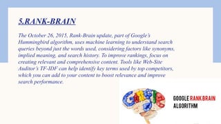 5.RANK-BRAIN
The October 26, 2015, Rank-Brain update, part of Google’s
Hummingbird algorithm, uses machine learning to understand search
queries beyond just the words used, considering factors like synonyms,
implied meaning, and search history. To improve rankings, focus on
creating relevant and comprehensive content. Tools like Web-Site
Auditor’s TF-IDF can help identify key terms used by top competitors,
which you can add to your content to boost relevance and improve
search performance.
 