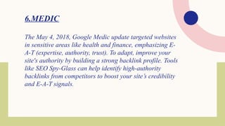 6.MEDIC
The May 4, 2018, Google Medic update targeted websites
in sensitive areas like health and finance, emphasizing E-
A-T (expertise, authority, trust). To adapt, improve your
site's authority by building a strong backlink profile. Tools
like SEO Spy-Glass can help identify high-authority
backlinks from competitors to boost your site’s credibility
and E-A-T signals.
 