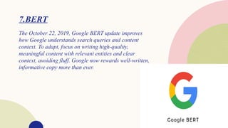 7.BERT
The October 22, 2019, Google BERT update improves
how Google understands search queries and content
context. To adapt, focus on writing high-quality,
meaningful content with relevant entities and clear
context, avoiding fluff. Google now rewards well-written,
informative copy more than ever.
 