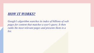 HOW IT WORKS?
Google's algorithm searches its index of billions of web
pages for content that matches a user's query. It then
ranks the most relevant pages and presents them in a
list.
 