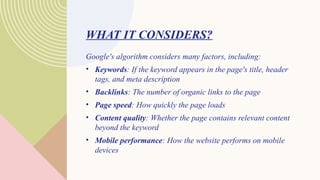 WHAT IT CONSIDERS?
Google's algorithm considers many factors, including:
• Keywords: If the keyword appears in the page's title, header
tags, and meta description
• Backlinks: The number of organic links to the page
• Page speed: How quickly the page loads
• Content quality: Whether the page contains relevant content
beyond the keyword
• Mobile performance: How the website performs on mobile
devices
 