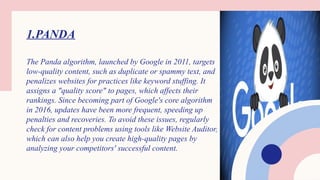 1.PANDA
The Panda algorithm, launched by Google in 2011, targets
low-quality content, such as duplicate or spammy text, and
penalizes websites for practices like keyword stuffing. It
assigns a "quality score" to pages, which affects their
rankings. Since becoming part of Google's core algorithm
in 2016, updates have been more frequent, speeding up
penalties and recoveries. To avoid these issues, regularly
check for content problems using tools like Website Auditor,
which can also help you create high-quality pages by
analyzing your competitors' successful content.
 
