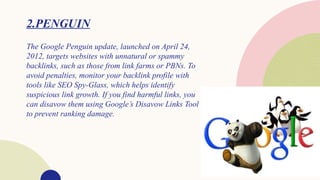 2.PENGUIN
The Google Penguin update, launched on April 24,
2012, targets websites with unnatural or spammy
backlinks, such as those from link farms or PBNs. To
avoid penalties, monitor your backlink profile with
tools like SEO Spy-Glass, which helps identify
suspicious link growth. If you find harmful links, you
can disavow them using Google’s Disavow Links Tool
to prevent ranking damage.
 