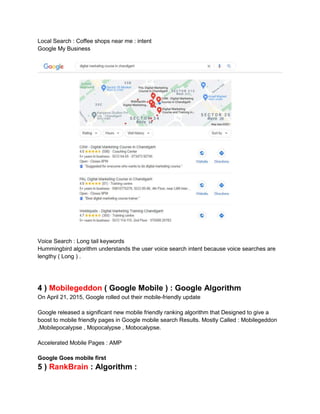 Local Search : Coffee shops near me : intent
Google My Business
Voice Search : Long tail keywords
Hummingbird algorithm understands the user voice search intent because voice searches are
lengthy ( Long ) .
4 ) Mobilegeddon ( Google Mobile ) : Google Algorithm
On April 21, 2015, Google rolled out their mobile-friendly update
Google released a significant new mobile friendly ranking algorithm that Designed to give a
boost to mobile friendly pages in Google mobile search Results. Mostly Called : Mobilegeddon
,Mobilepocalypse , Mopocalypse , Mobocalypse.
Accelerated Mobile Pages : AMP
Google Goes mobile first
5 ) RankBrain : Algorithm :
 