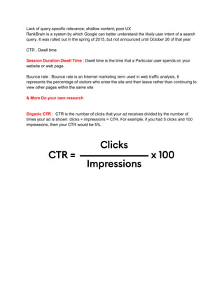 Lack of query-specific relevance; shallow content; poor UX
RankBrain is a system by which Google can better understand the likely user intent of a search
query. It was rolled out in the spring of 2015, but not announced until October 26 of that year
CTR , Dwell time
Session Duration:Dwell Time : Dwell time is the time that a Particular user spends on your
website or web page.
Bounce rate : Bounce rate is an Internet marketing term used in web traffic analysis. It
represents the percentage of visitors who enter the site and then leave rather than continuing to
view other pages within the same site
& More Do your own research
Organic CTR : CTR is the number of clicks that your ad receives divided by the number of
times your ad is shown: clicks ÷ impressions = CTR. For example, if you had 5 clicks and 100
impressions, then your CTR would be 5%.
 