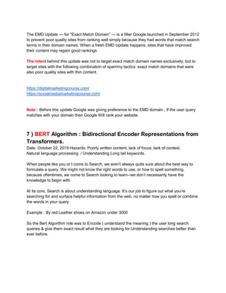 The EMD Update — for “Exact Match Domain” — is a filter Google launched in September 2012
to prevent poor quality sites from ranking well simply because they had words that match search
terms in their domain names. When a fresh EMD Update happens, sites that have improved
their content may regain good rankings
The intent behind this update was not to target exact match domain names exclusively, but to
target sites with the following combination of spammy tactics: exact match domains that were
also poor quality sites with thin content.
https://digitalmarketingcourse.com/
https://socialmediamarketingcourse.com/
Note : Before this update Google was giving preference to the EMD domain , If the user query
matches with your domain then Google Will rank your website.
7 ) BERT Algorithm : Bidirectional Encoder Representations from
Transformers.
Date: October 22, 2019 Hazards: Poorly written content; lack of focus; lack of context.
Natural language processing / Understanding Long tail keywords.
When people like you or I come to Search, we aren’t always quite sure about the best way to
formulate a query. We might not know the right words to use, or how to spell something,
because oftentimes, we come to Search looking to learn--we don’t necessarily have the
knowledge to begin with.
At its core, Search is about understanding language. It’s our job to figure out what you’re
searching for and surface helpful information from the web, no matter how you spell or combine
the words in your query
Example : By red Leather shoes on Amazon under 3000
So the Bert Algorithm role was to Encode ( understand the meaning ) the user long search
queries & give them exact result what they are looking for.Understanding searches better than
ever before.
 