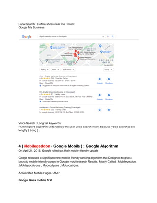 Local Search : Coffee shops near me : intent
Google My Business
Voice Search : Long tail keywords
Hummingbird algorithm understands the user voice search intent because voice searches are
lengthy ( Long ) .
4 ) Mobilegeddon ( Google Mobile ) : Google Algorithm
On April 21, 2015, Google rolled out their mobile-friendly update
Google released a significant new mobile friendly ranking algorithm that Designed to give a
boost to mobile friendly pages in Google mobile search Results. Mostly Called : Mobilegeddon
,Mobilepocalypse , Mopocalypse , Mobocalypse.
Accelerated Mobile Pages : AMP
Google Goes mobile first
 