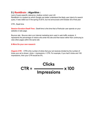 5 ) RankBrain : Algorithm :
Lack of query-specific relevance; shallow content; poor UX
RankBrain is a system by which Google can better understand the likely user intent of a search
query. It was rolled out in the spring of 2015, but not announced until October 26 of that year
CTR , Dwell time
Session Duration:Dwell Time : Dwell time is the time that a Particular user spends on your
website or web page.
Bounce rate : Bounce rate is an Internet marketing term used in web traffic analysis. It
represents the percentage of visitors who enter the site and then leave rather than continuing to
view other pages within the same site
& More Do your own research
Organic CTR : CTR is the number of clicks that your ad receives divided by the number of
times your ad is shown: clicks ÷ impressions = CTR. For example, if you had 5 clicks and 100
impressions, then your CTR would be 5%.
 
