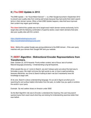 6 ) The EMD Update in 2012
The EMD Update — for “Exact Match Domain” — is a filter Google launched in September 2012
to prevent poor quality sites from ranking well simply because they had words that match search
terms in their domain names. When a fresh EMD Update happens, sites that have improved
their content may regain good rankings
The intent behind this update was not to target exact match domain names exclusively, but to
target sites with the following combination of spammy tactics: exact match domains that were
also poor quality sites with thin content.
https://digitalmarketingcourse.com/
https://socialmediamarketingcourse.com/
Note : Before this update Google was giving preference to the EMD domain , If the user query
matches with your domain then Google Will rank your website.
7 ) BERT Algorithm : Bidirectional Encoder Representations from
Transformers.
Date: October 22, 2019 Hazards: Poorly written content; lack of focus; lack of context.
Natural language processing / Understanding Long tail keywords.
When people like you or I come to Search, we aren’t always quite sure about the best way to
formulate a query. We might not know the right words to use, or how to spell something,
because oftentimes, we come to Search looking to learn--we don’t necessarily have the
knowledge to begin with.
At its core, Search is about understanding language. It’s our job to figure out what you’re
searching for and surface helpful information from the web, no matter how you spell or combine
the words in your query
Example : By red Leather shoes on Amazon under 3000
So the Bert Algorithm role was to Encode ( understand the meaning ) the user long search
queries & give them exact result what they are looking for.Understanding searches better than
ever before.
 