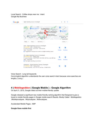 Local Search : Coffee shops near me : intent
Google My Business
Voice Search : Long tail keywords
Hummingbird algorithm understands the user voice search intent because voice searches are
lengthy ( Long ) .
4 ) Mobilegeddon ( Google Mobile ) : Google Algorithm
On April 21, 2015, Google rolled out their mobile-friendly update
Google released a significant new mobile friendly ranking algorithm that Designed to give a
boost to mobile friendly pages in Google mobile search Results. Mostly Called : Mobilegeddon
,Mobilepocalypse , Mopocalypse , Mobocalypse.
Accelerated Mobile Pages : AMP
Google Goes mobile first
 