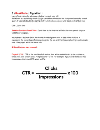 5 ) RankBrain : Algorithm :
Lack of query-specific relevance; shallow content; poor UX
RankBrain is a system by which Google can better understand the likely user intent of a search
query. It was rolled out in the spring of 2015, but not announced until October 26 of that year
CTR , Dwell time
Session Duration:Dwell Time : Dwell time is the time that a Particular user spends on your
website or web page.
Bounce rate : Bounce rate is an Internet marketing term used in web traffic analysis. It
represents the percentage of visitors who enter the site and then leave rather than continuing to
view other pages within the same site
& More Do your own research
Organic CTR : CTR is the number of clicks that your ad receives divided by the number of
times your ad is shown: clicks ÷ impressions = CTR. For example, if you had 5 clicks and 100
impressions, then your CTR would be 5%.
 