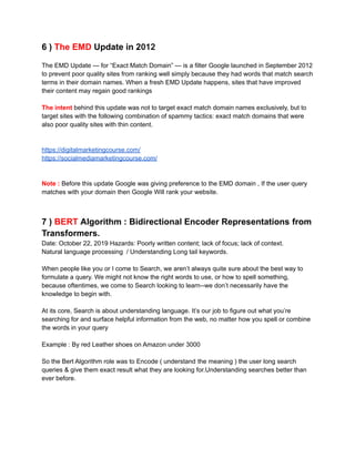 6 ) The EMD Update in 2012
The EMD Update — for “Exact Match Domain” — is a filter Google launched in September 2012
to prevent poor quality sites from ranking well simply because they had words that match search
terms in their domain names. When a fresh EMD Update happens, sites that have improved
their content may regain good rankings
The intent behind this update was not to target exact match domain names exclusively, but to
target sites with the following combination of spammy tactics: exact match domains that were
also poor quality sites with thin content.
https://digitalmarketingcourse.com/
https://socialmediamarketingcourse.com/
Note : Before this update Google was giving preference to the EMD domain , If the user query
matches with your domain then Google Will rank your website.
7 ) BERT Algorithm : Bidirectional Encoder Representations from
Transformers.
Date: October 22, 2019 Hazards: Poorly written content; lack of focus; lack of context.
Natural language processing / Understanding Long tail keywords.
When people like you or I come to Search, we aren’t always quite sure about the best way to
formulate a query. We might not know the right words to use, or how to spell something,
because oftentimes, we come to Search looking to learn--we don’t necessarily have the
knowledge to begin with.
At its core, Search is about understanding language. It’s our job to figure out what you’re
searching for and surface helpful information from the web, no matter how you spell or combine
the words in your query
Example : By red Leather shoes on Amazon under 3000
So the Bert Algorithm role was to Encode ( understand the meaning ) the user long search
queries & give them exact result what they are looking for.Understanding searches better than
ever before.
 