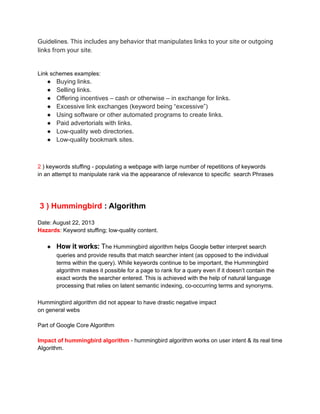 Guidelines. This includes any behavior that manipulates links to your site or outgoing
links from your site.
Link schemes examples:
● Buying links.
● Selling links.
● Offering incentives – cash or otherwise – in exchange for links.
● Excessive link exchanges (keyword being “excessive”)
● Using software or other automated programs to create links.
● Paid advertorials with links.
● Low-quality web directories.
● Low-quality bookmark sites.
2 ) keywords stuffing - populating a webpage with large number of repetitions of keywords
in an attempt to manipulate rank via the appearance of relevance to specific search Phrases
3 ) Hummingbird : Algorithm
Date: August 22, 2013
Hazards: Keyword stuffing; low-quality content.
● How it works: The Hummingbird algorithm helps Google better interpret search
queries and provide results that match searcher intent (as opposed to the individual
terms within the query). While keywords continue to be important, the Hummingbird
algorithm makes it possible for a page to rank for a query even if it doesn’t contain the
exact words the searcher entered. This is achieved with the help of natural language
processing that relies on latent semantic indexing, co-occurring terms and synonyms.
Hummingbird algorithm did not appear to have drastic negative impact
on general webs
Part of Google Core Algorithm
Impact of hummingbird algorithm - hummingbird algorithm works on user intent & its real time
Algorithm.
 