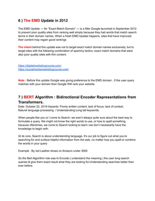 6 ) The EMD Update in 2012
The EMD Update — for “Exact Match Domain” — is a filter Google launched in September 2012
to prevent poor quality sites from ranking well simply because they had words that match search
terms in their domain names. When a fresh EMD Update happens, sites that have improved
their content may regain good rankings
The intent behind this update was not to target exact match domain names exclusively, but to
target sites with the following combination of spammy tactics: exact match domains that were
also poor quality sites with thin content.
https://digitalmarketingcourse.com/
https://socialmediamarketingcourse.com/
Note : Before this update Google was giving preference to the EMD domain , If the user query
matches with your domain then Google Will rank your website.
7 ) BERT Algorithm : Bidirectional Encoder Representations from
Transformers.
Date: October 22, 2019 Hazards: Poorly written content; lack of focus; lack of context.
Natural language processing / Understanding Long tail keywords.
When people like you or I come to Search, we aren’t always quite sure about the best way to
formulate a query. We might not know the right words to use, or how to spell something,
because oftentimes, we come to Search looking to learn--we don’t necessarily have the
knowledge to begin with.
At its core, Search is about understanding language. It’s our job to figure out what you’re
searching for and surface helpful information from the web, no matter how you spell or combine
the words in your query
Example : By red Leather shoes on Amazon under 3000
So the Bert Algorithm role was to Encode ( understand the meaning ) the user long search
queries & give them exact result what they are looking for.Understanding searches better than
ever before.
 