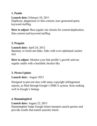 1. Panda
Launch date: February 24, 2011
Duplicate, plagiarized or thin content; user-generated spam;
keyword stuffing
How to adjust: Run regular site checks for content duplication,
thin content and keyword stuffing.
2. Penguin
Launch date: April 24, 2012
Spammy or irrelevant links; links with over-optimized anchor
text
How to adjust: Monitor your link profile’s growth and run
regular audits with a backlink checker like
3. Pirate Update
Launch date: August 2012
Designed to prevent sites with many copyright infringement
reports, as filed through Google’s DMCA system, from ranking
well in Google’s listings.
4. Hummingbird
Launch date: August 22, 2013
Hummingbird helps Google better interpret search queries and
provide results that match searcher intent.
 