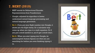 7. BERT (2019)
• BERT stands for Bidirectional Encoder
Representations from Transformers
• Google, adjusted its algorithm to better
understand natural language processing and
natural language generation.
• Ex 1:- If you put your flight number into Google, it
shows you the flight status. Or a calculator may
come up when you type in a math equation. Or if
you put a stock symbol in, you’ll get a stock chart.
• Ex 2:- When you start typing into Google, its
autocomplete feature figures out what you are
searching for before you even finishing typing it
in.
 
