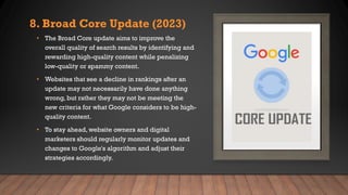 8. Broad Core Update (2023)
• The Broad Core update aims to improve the
overall quality of search results by identifying and
rewarding high-quality content while penalizing
low-quality or spammy content.
• Websites that see a decline in rankings after an
update may not necessarily have done anything
wrong, but rather they may not be meeting the
new criteria for what Google considers to be high-
quality content.
• To stay ahead, website owners and digital
marketers should regularly monitor updates and
changes to Google's algorithm and adjust their
strategies accordingly.
 