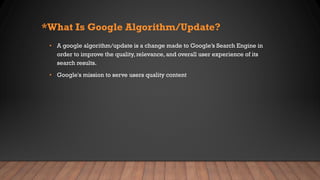 *What Is Google Algorithm/Update?
• A google algorithm/update is a change made to Google’s Search Engine in
order to improve the quality, relevance, and overall user experience of its
search results.
• Google's mission to serve users quality content
 