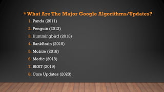 * What Are The Major Google Algorithms/Updates?
1. Panda (2011)
2. Penguin (2012)
3. Hummingbird (2013)
4. RankBrain (2015)
5. Mobile (2018)
6. Medic (2018)
7. BERT (2019)
8. Core Updates (2023)
 