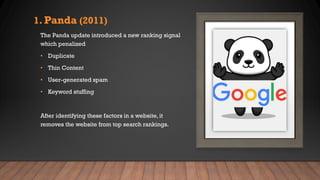 1. Panda (2011)
The Panda update introduced a new ranking signal
which penalized
• Duplicate
• Thin Content
• User-generated spam
• Keyword stuffing
After identifying these factors in a website, it
removes the website from top search rankings.
 