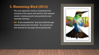 3. Humming Bird (2013)
• The new algorithm works to understand the
meaning of the query and match it with relevant
results. (making search more predictive and
topically relevant).
• Ex:- If you searched for “pay your bills through
citizens bank and trust bank”, you receive the
link directly for the page about paying bills.
 
