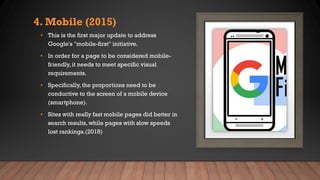 4. Mobile (2015)
• This is the first major update to address
Google's "mobile-first" initiative.
• In order for a page to be considered mobile-
friendly, it needs to meet specific visual
requirements.
• Specifically, the proportions need to be
conductive to the screen of a mobile device
(smartphone).
• Sites with really fast mobile pages did better in
search results, while pages with slow speeds
lost rankings.(2018)
 