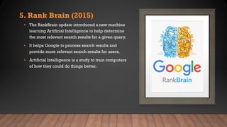5. Rank Brain (2015)
• The RankBrain update introduced a new machine
learning Artificial Intelligence to help determine
the most relevant search results for a given query.
• It helps Google to process search results and
provide more relevant search results for users.
• Artificial Intelligence is a study to train computers
of how they could do things better.
 