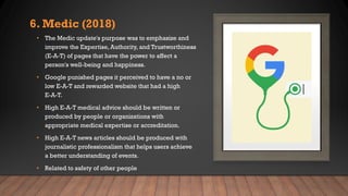 6. Medic (2018)
• The Medic update's purpose was to emphasize and
improve the Expertise, Authority, and Trustworthiness
(E-A-T) of pages that have the power to affect a
person's well-being and happiness.
• Google punished pages it perceived to have a no or
low E-A-T and rewarded website that had a high
E-A-T.
• High E-A-T medical advice should be written or
produced by people or organizations with
appropriate medical expertise or accreditation.
• High E-A-T news articles should be produced with
journalistic professionalism that helps users achieve
a better understanding of events.
• Related to safety of other people
 