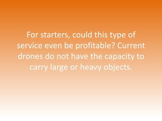 For starters, could this type of 
service even be profitable? Current 
drones do not have the capacity to 
carry large or heavy objects. 
 