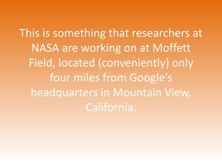 This is something that researchers at 
NASA are working on at Moffett 
Field, located (conveniently) only 
four miles from Google’s 
headquarters in Mountain View, 
California. 
 