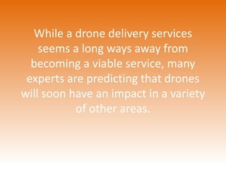 While a drone delivery services 
seems a long ways away from 
becoming a viable service, many 
experts are predicting that drones 
will soon have an impact in a variety 
of other areas. 
 
