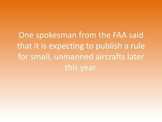 One spokesman from the FAA said 
that it is expecting to publish a rule 
for small, unmanned aircrafts later 
this year. 
 