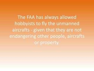 The FAA has always allowed 
hobbyists to fly the unmanned 
aircrafts - given that they are not 
endangering other people, aircrafts 
or property. 
 