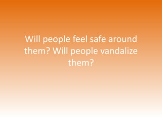 Will people feel safe around 
them? Will people vandalize 
them? 
 