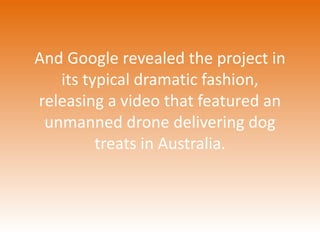 And Google revealed the project in 
its typical dramatic fashion, 
releasing a video that featured an 
unmanned drone delivering dog 
treats in Australia. 
 