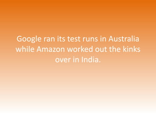 Google ran its test runs in Australia 
while Amazon worked out the kinks 
over in India. 
 