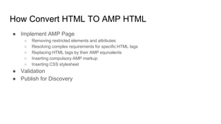 How Convert HTML TO AMP HTML
● Implement AMP Page
○ Removing restricted elements and attributes
○ Resolving complex requirements for specific HTML tags
○ Replacing HTML tags by their AMP equivalents
○ Inserting compulsory AMP markup
○ Inserting CSS stylesheet
● Validation
● Publish for Discovery
 