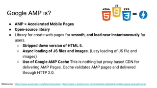 Google AMP is?
● AMP = Accelerated Mobile Pages
● Open-source library
● Library for create web pages for smooth, and load near instantaneously for
users.
○ Stripped down version of HTML 5.
○ Async loading of JS files and images. (Lazy loading of JS file and
images)
○ Use of Google AMP Cache This is nothing but proxy based CDN for
delivering AMP Pages. Cache validates AMP pages and delivered
through HTTP 2.0.
Reference: https://www.ampproject.org/learn/overview/, https://www.c-sharpcorner.com/article/accelerated-mobile-pages-amp-part-one/
 