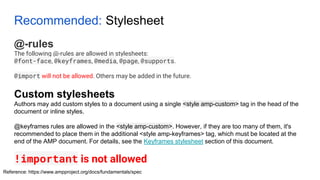 Recommended: Stylesheet
@-rules
The following @-rules are allowed in stylesheets:
@font-face, @keyframes, @media, @page, @supports.
@import will not be allowed. Others may be added in the future.
Reference: https://www.ampproject.org/docs/fundamentals/spec
Custom stylesheets
Authors may add custom styles to a document using a single <style amp-custom> tag in the head of the
document or inline styles.
@keyframes rules are allowed in the <style amp-custom>. However, if they are too many of them, it's
recommended to place them in the additional <style amp-keyframes> tag, which must be located at the
end of the AMP document. For details, see the Keyframes stylesheet section of this document.
!important is not allowed
 