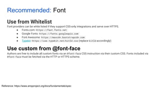 Recommended: Font
Use from Whitelist
Font providers can be white listed if they support CSS-only integrations and serve over HTTPS.
● Fonts.com: https://fast.fonts.net
● Google Fonts: https://fonts.googleapis.com
● Font Awesome: https://maxcdn.bootstrapcdn.com
● Typekit: https://use.typekit.net/kitId.css (replace kitId accordingly)
Authors are free to include all custom fonts via an @font-face CSS instruction via their custom CSS. Fonts included via
@font-face must be fetched via the HTTP or HTTPS scheme.
Reference: https://www.ampproject.org/docs/fundamentals/spec
Use custom from @font-face
 