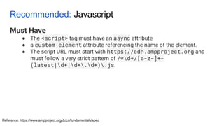Recommended: Javascript
Must Have
● The <script> tag must have an async attribute
● a custom-element attribute referencing the name of the element.
● The script URL must start with https://cdn.ampproject.org and
must follow a very strict pattern of /vd+/[a-z-]+-
(latest|d+|d+.d+).js.
Reference: https://www.ampproject.org/docs/fundamentals/spec
 