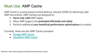 Must Use: AMP Cache
Reference: https://www.ampproject.org/docs/fundamentals/how_cached
AMP Cache is a proxy-based content delivery network (CDN) for delivering valid
AMP documents. AMP Caches are designed to:
1. Serve only valid AMP pages.
2. Allow AMP pages to be preloaded efficiently and safely.
3. Perform additional user-beneficial performance optimizations to content.
Currently, there are two AMP Cache providers:
● Google AMP Cache
● Cloudflare AMP Cache
 