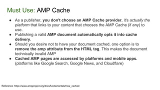 Must Use: AMP Cache
Reference: https://www.ampproject.org/docs/fundamentals/how_cached
● As a publisher, you don't choose an AMP Cache provider, it's actually the
platform that links to your content that chooses the AMP Cache (if any) to
use.
● Publishing a valid AMP document automatically opts it into cache
delivery.
● Should you desire not to have your document cached, one option is to
remove the amp attribute from the HTML tag. This makes the document
technically invalid AMP
● Cached AMP pages are accessed by platforms and mobile apps.
(platforms like Google Search, Google News, and Cloudflare)
 