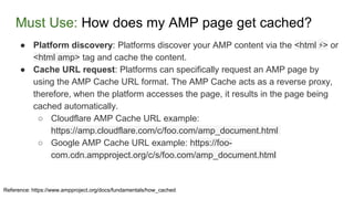 Must Use: How does my AMP page get cached?
Reference: https://www.ampproject.org/docs/fundamentals/how_cached
● Platform discovery: Platforms discover your AMP content via the <html ⚡> or
<html amp> tag and cache the content.
● Cache URL request: Platforms can specifically request an AMP page by
using the AMP Cache URL format. The AMP Cache acts as a reverse proxy,
therefore, when the platform accesses the page, it results in the page being
cached automatically.
○ Cloudflare AMP Cache URL example:
https://amp.cloudflare.com/c/foo.com/amp_document.html
○ Google AMP Cache URL example: https://foo-
com.cdn.ampproject.org/c/s/foo.com/amp_document.html
 