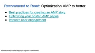 Recommend to Read: Optimization AMP to better
Reference: https://www.ampproject.org/docs/fundamentals/
● Best practices for creating an AMP story
● Optimizing your hosted AMP pages
● Improve user engagement
 