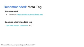 Recommended: Meta Tag
Open Graph Protocol, Twitter Cards, etc.
Can use other standard tag
● Schema.org : https://schema.org/docs/schemas.html
Recommend
Reference: https://www.ampproject.org/docs/fundamentals/
 