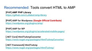 Recommended: Tools convert HTML to AMP
[PHP] AMP PHP Library
https://github.com/Lullabot/amp-library
[PHP] AMP for Wordpress (Google Official Contribute)
https://wordpress.org/plugins/amp/
[PHP] AMP for WP
https://wordpress.org/plugins/accelerated-mobile-pages/
[.NET Core] HtmlToAmpConverter
https://www.nuget.org/packages/HtmlToAmpConverter/
[.NET Framework] HtmlToAmp
https://www.nuget.org/packages/HtmlToAmp/
 