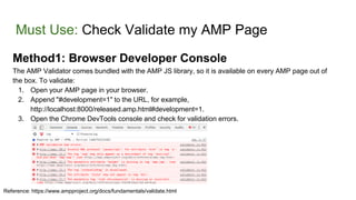 Must Use: Check Validate my AMP Page
Method1: Browser Developer Console
The AMP Validator comes bundled with the AMP JS library, so it is available on every AMP page out of
the box. To validate:
1. Open your AMP page in your browser.
2. Append "#development=1" to the URL, for example,
http://localhost:8000/released.amp.html#development=1.
3. Open the Chrome DevTools console and check for validation errors.
Reference: https://www.ampproject.org/docs/fundamentals/validate.html
 