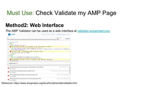 Must Use: Check Validate my AMP Page
Method2: Web Interface
The AMP Validator can be used as a web interface at validator.ampproject.org
Reference: https://www.ampproject.org/docs/fundamentals/validate.html
 